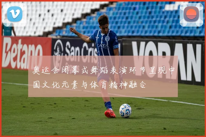 奥运会闭幕式舞蹈表演环节呈现中国文化元素与体育精神融合