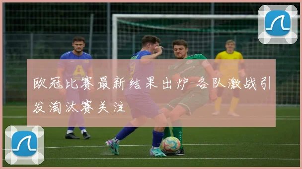 欧冠比赛最新结果出炉 各队激战引发淘汰赛关注