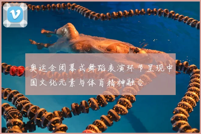 奥运会闭幕式舞蹈表演环节呈现中国文化元素与体育精神融合