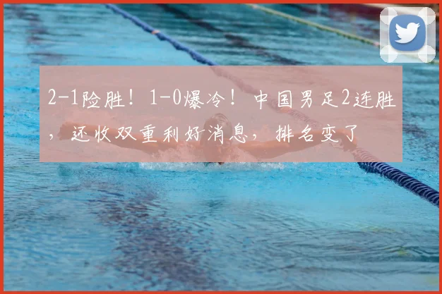 2-1险胜!1-0爆冷!中国男足2连胜,还收双重利好消息,排名变了