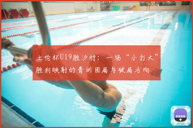土伦杯U19胜沙特：一场“小打大”胜利映射的青训困局与破局方向