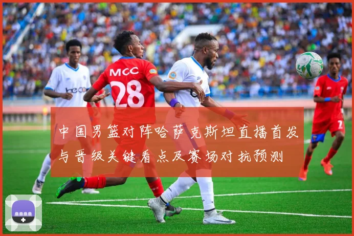 中国男篮对阵哈萨克斯坦直播首发与晋级关键看点及赛场对抗预测