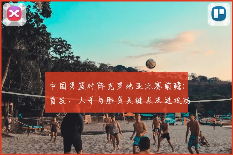 中国男篮对阵克罗地亚比赛前瞻：首发、人手与胜负关键点及进攻防守对比