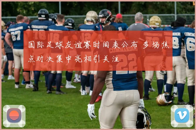 国际足球友谊赛时间表公布 多场焦点对决集中亮相引关注