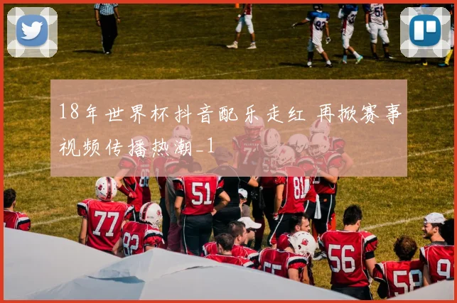 18年世界杯抖音配乐走红 再掀赛事视频传播热潮_1