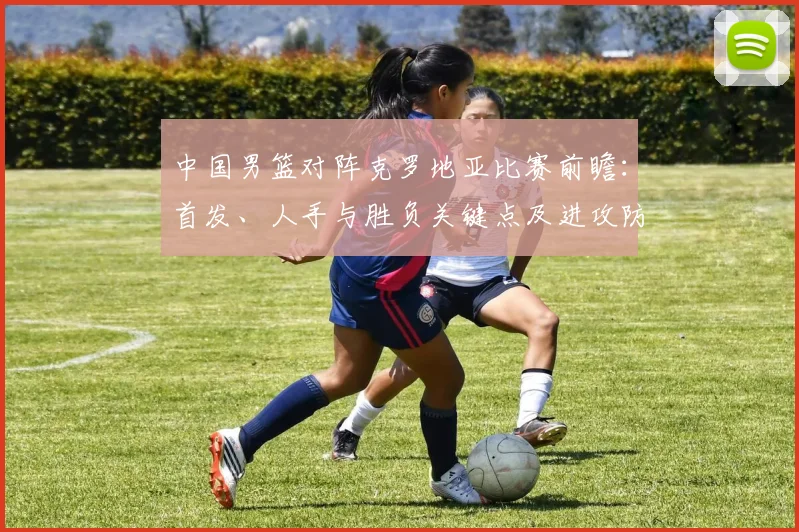 中国男篮对阵克罗地亚比赛前瞻：首发、人手与胜负关键点及进攻防守对比