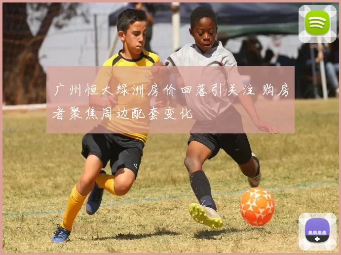 广州恒大绿洲房价回落引关注 购房者聚焦周边配套变化