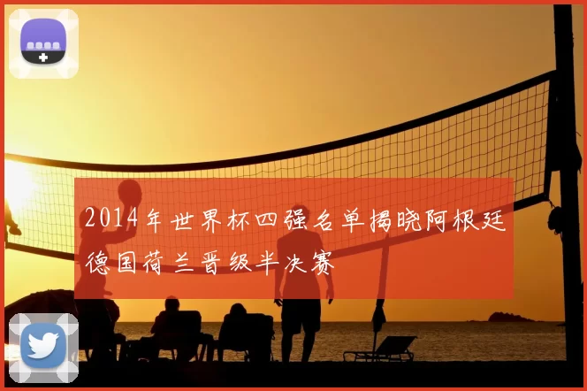 2014年世界杯四强名单揭晓阿根廷德国荷兰晋级半决赛