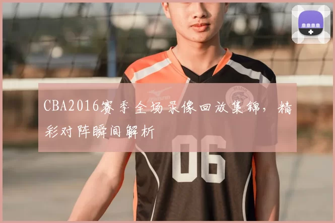 CBA2016赛季全场录像回放集锦，精彩对阵瞬间解析