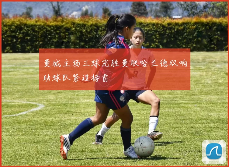 曼城主场三球完胜曼联哈兰德双响助球队紧追榜首