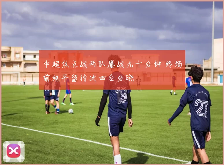 中超焦点战两队鏖战九十分钟 终场前绝平留待次回合分晓