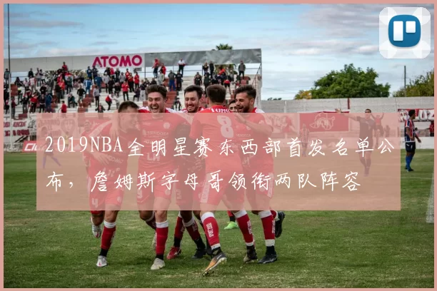 2019NBA全明星赛东西部首发名单公布,詹姆斯字母哥领衔两队阵容