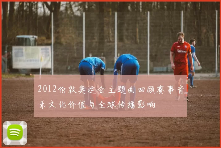 2012伦敦奥运会主题曲回顾赛事音乐文化价值与全球传播影响