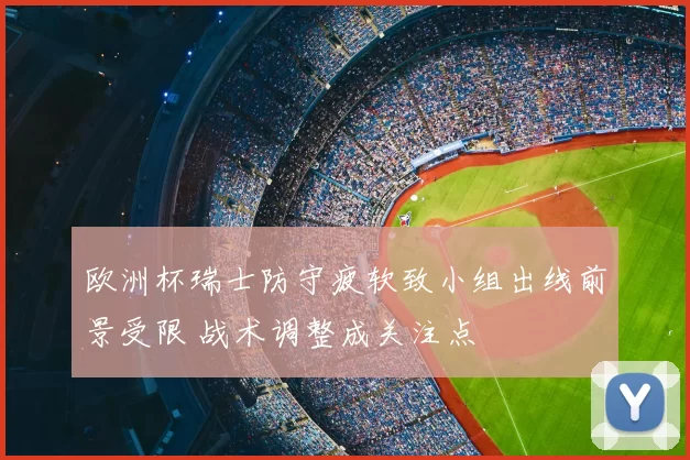 欧洲杯瑞士防守疲软致小组出线前景受限 战术调整成关注点