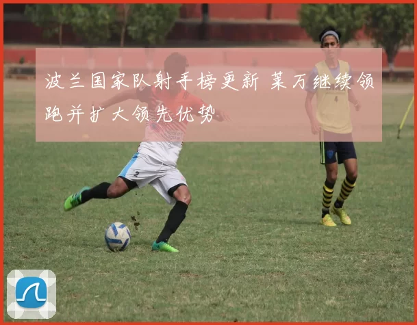 波兰国家队射手榜更新 莱万继续领跑并扩大领先优势