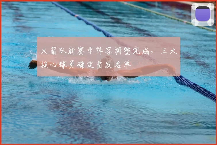 火箭队新赛季阵容调整完成，三大核心球员确定首发名单