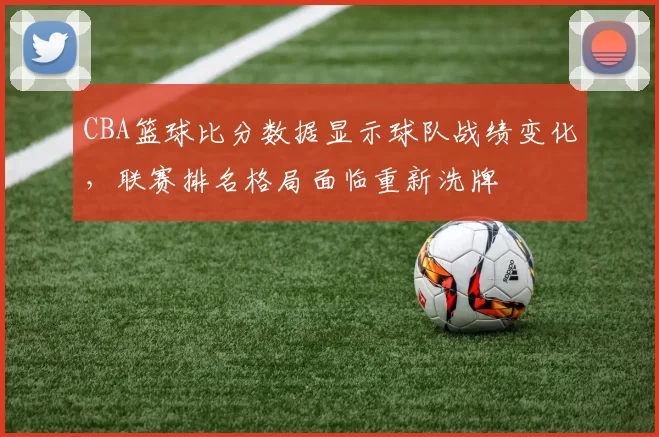 CBA篮球比分数据显示球队战绩变化，联赛排名格局面临重新洗牌