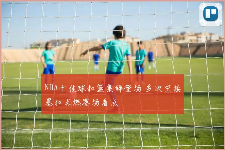 NBA十佳球扣篮集锦登场 多次空接暴扣点燃赛场看点