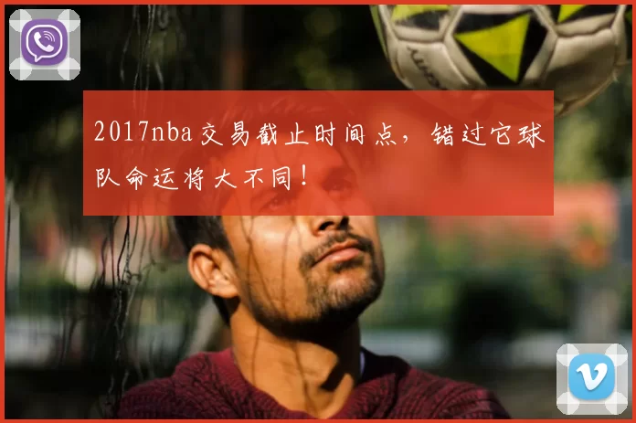 2017nba交易截止时间点，错过它球队命运将大不同！
