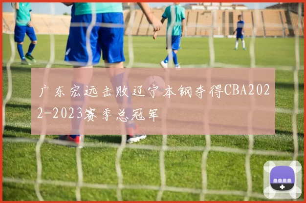 广东宏远击败辽宁本钢夺得CBA2022-2023赛季总冠军