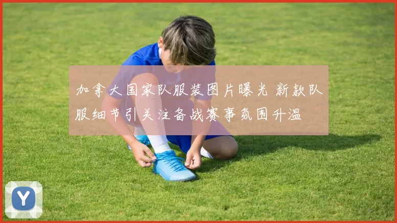 加拿大国家队服装图片曝光 新款队服细节引关注备战赛事氛围升温