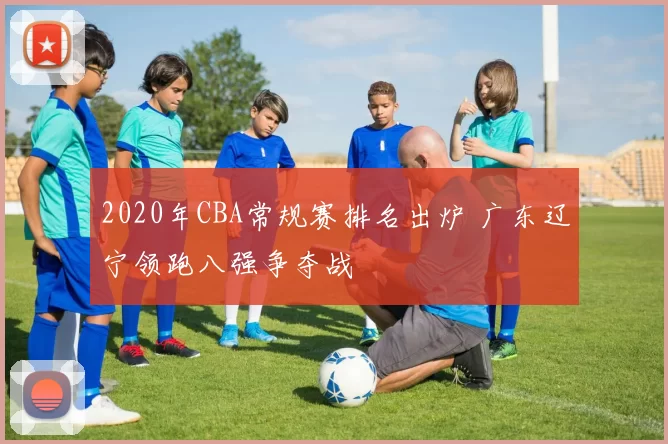 2020年CBA常规赛排名出炉 广东辽宁领跑八强争夺战