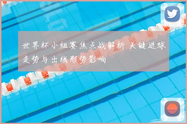 世界杯小组赛焦点战解析 关键进球走势与出线形势影响