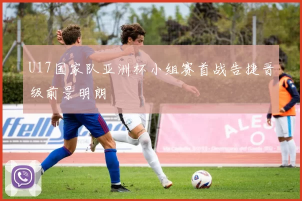 U17国家队亚洲杯小组赛首战告捷晋级前景明朗