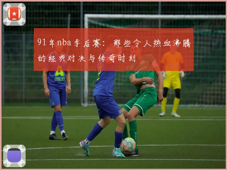 91年nba季后赛：那些令人热血沸腾的经典对决与传奇时刻