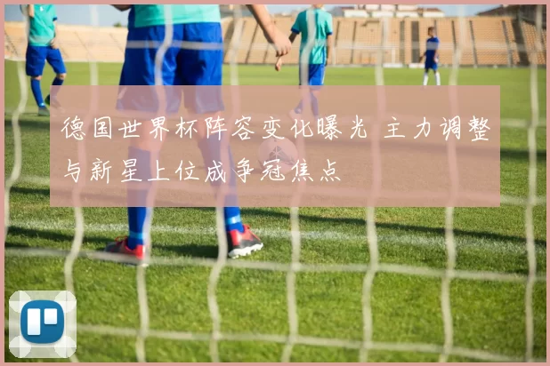德国世界杯阵容变化曝光 主力调整与新星上位成争冠焦点