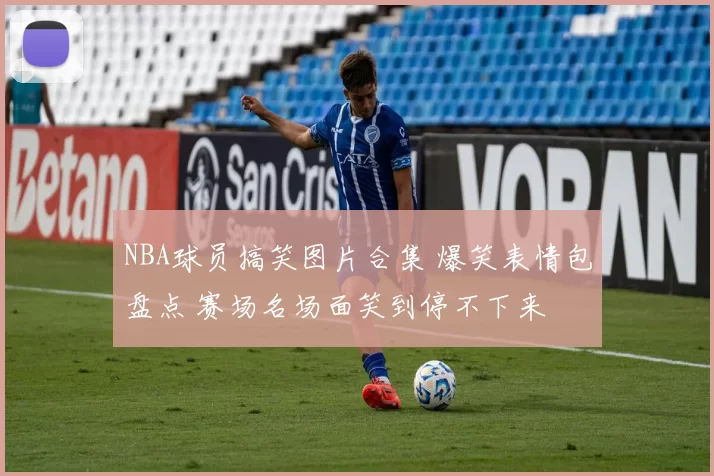 NBA球员搞笑图片合集 爆笑表情包盘点 赛场名场面笑到停不下来