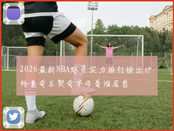 2026最新NBA球员实力排行榜出炉 约基奇东契奇字母哥谁居首