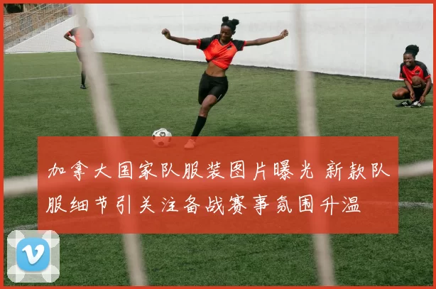 加拿大国家队服装图片曝光 新款队服细节引关注备战赛事氛围升温