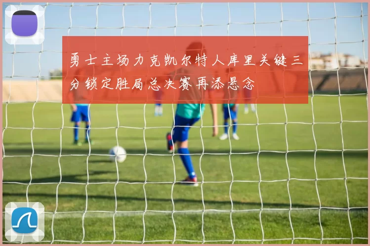 勇士主场力克凯尔特人库里关键三分锁定胜局总决赛再添悬念