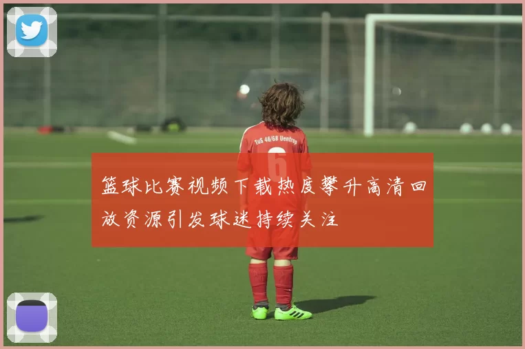 篮球比赛视频下载热度攀升高清回放资源引发球迷持续关注