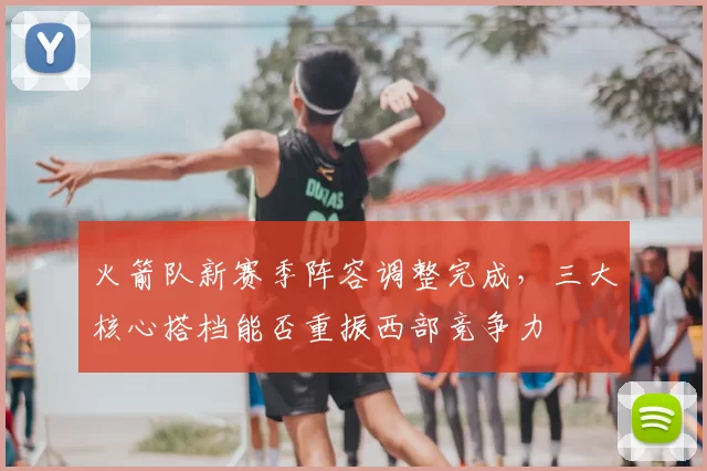 火箭队新赛季阵容调整完成，三大核心搭档能否重振西部竞争力