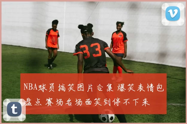 NBA球员搞笑图片合集 爆笑表情包盘点 赛场名场面笑到停不下来