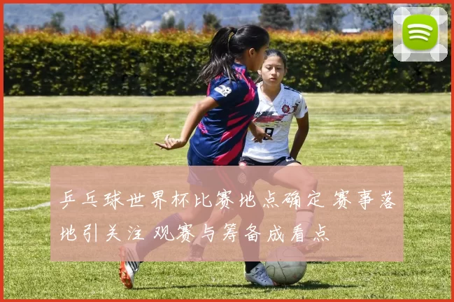 乒乓球世界杯比赛地点确定 赛事落地引关注 观赛与筹备成看点