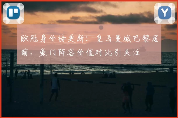 欧冠身价榜更新：皇马曼城巴黎居前，豪门阵容价值对比引关注