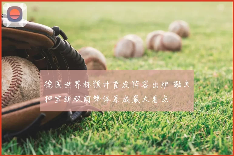 德国世界杯预计首发阵容出炉 勒夫押宝新双前锋体系成最大看点