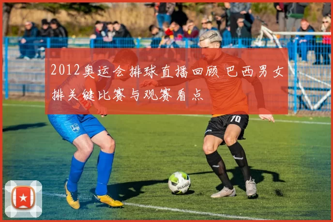 2012奥运会排球直播回顾 巴西男女排关键比赛与观赛看点