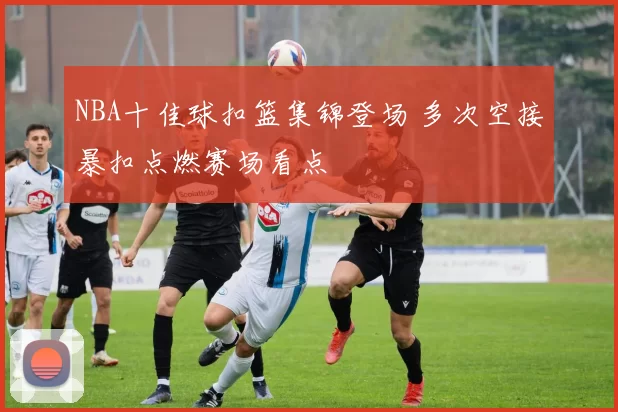 NBA十佳球扣篮集锦登场 多次空接暴扣点燃赛场看点