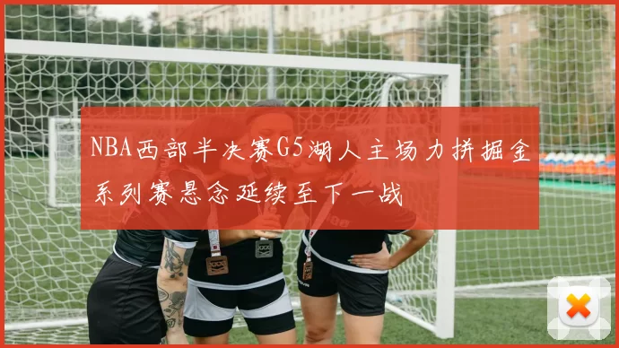 NBA西部半决赛G5湖人主场力拼掘金系列赛悬念延续至下一战