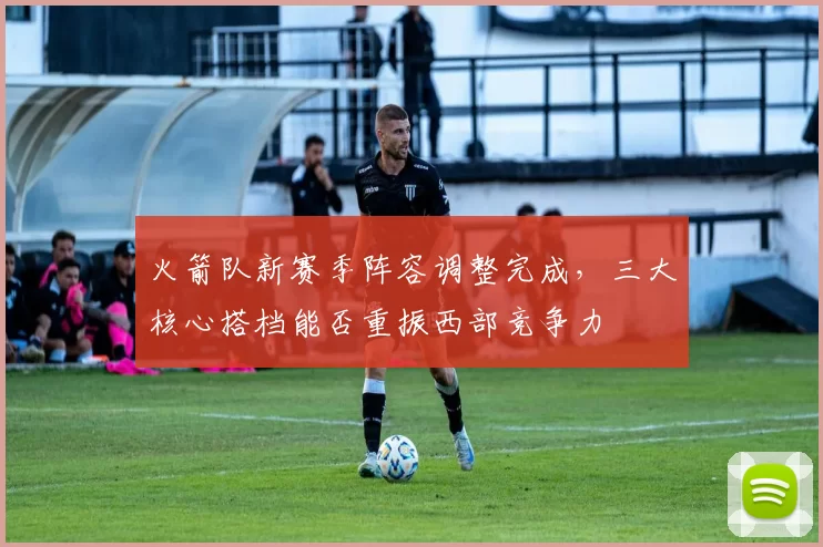 火箭队新赛季阵容调整完成，三大核心搭档能否重振西部竞争力