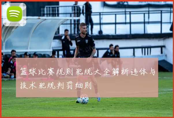 篮球比赛规则犯规大全解析违体与技术犯规判罚细则