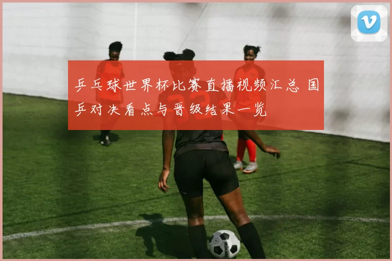 乒乓球世界杯比赛直播视频汇总 国乒对决看点与晋级结果一览