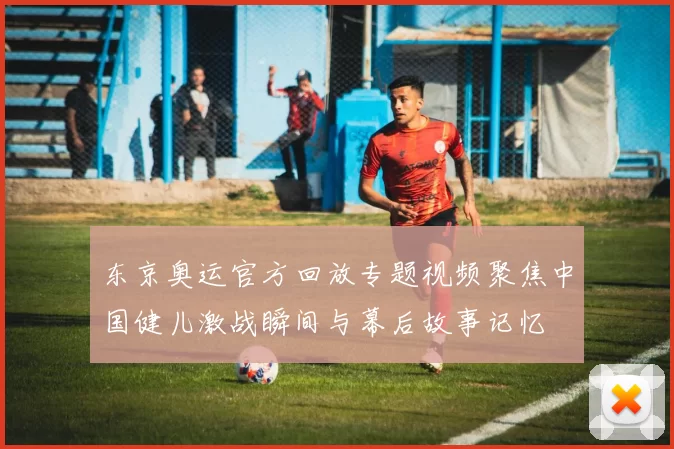 东京奥运官方回放专题视频聚焦中国健儿激战瞬间与幕后故事记忆