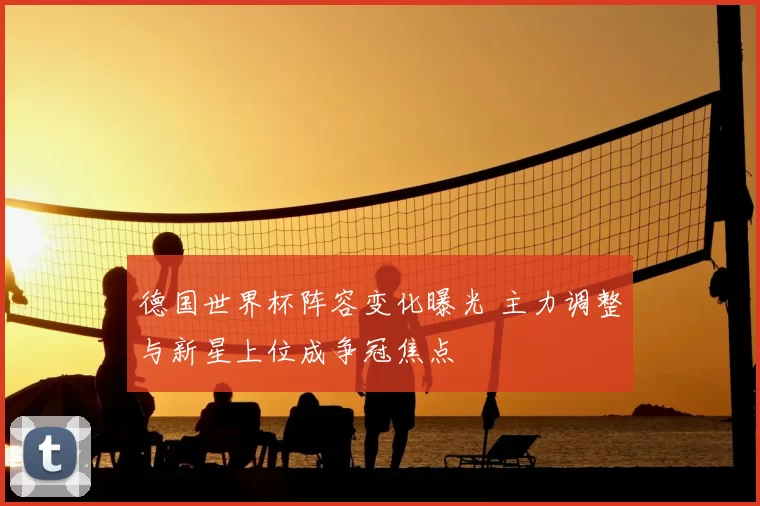 德国世界杯阵容变化曝光 主力调整与新星上位成争冠焦点